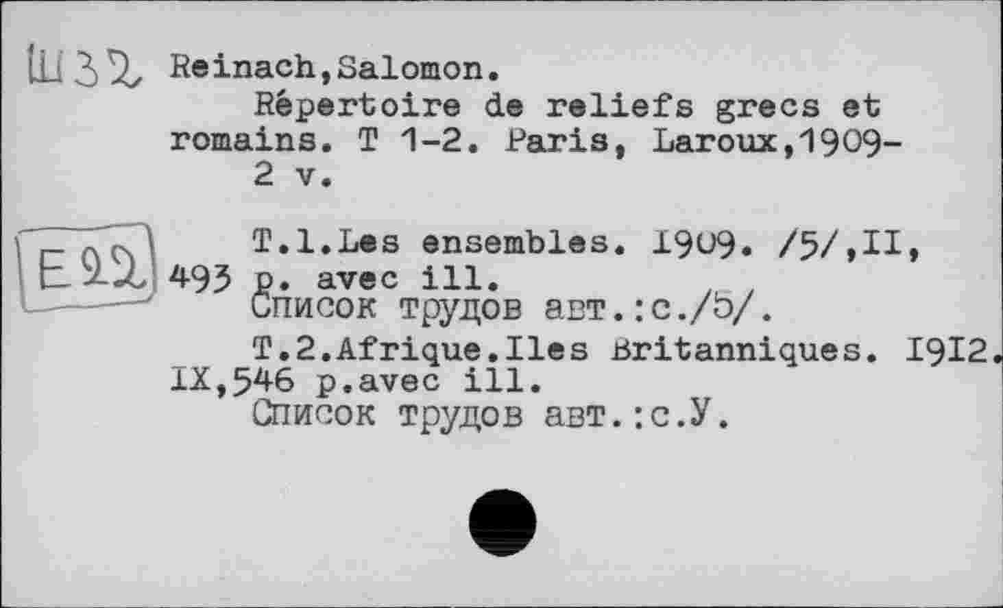 ﻿lU3^z Reinach,Salomon.
Répertoire de reliefs grecs et romains. T 1-2. Paris, Laroux,1909-
2 V.
T.l.Les ensembles. 19U9. /5/,II, L --Z 495 P* avec ill.
Список трудов авт.:с./Ь/.
T.2.Afrique.Iles Britanniques. 1912 IX,546 p.avec ill.
Список трудов авт.: с.У.